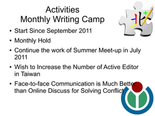Activities
      Monthly Writing Camp
●   Start Since September 2011
●   Monthly Hold
●   Continue the work of Summer Meet-up in July
    2011
●   Wish to Increase the Number of Active Editor
    in Taiwan
●   Face-to-face Communication is Much Better
    than Online Discuss for Solving Conflict
 