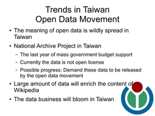 Trends in Taiwan
              Open Data Movement
●   The meaning of open data is wildly spread in
    Taiwan
●   National Archive Project in Taiwan
    –   The last year of mass government budget support
    –   Currently the data is not open license
    –   Possible progress: Demand these data to be released
        by the open data movement
●   Large amount of data will enrich the content of
    Wikipedia
●   The data business will bloom in Taiwan
 