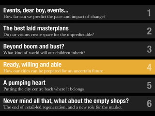 Events, dear boy, events...
How far can we predict the pace and impact of change?               1
The best laid masterplans
Do our visions create space for the unpredictable?                  2
Beyond boom and bust?
What kind of world will our children inherit?                       3
Ready, willing and able
How our cities can be prepared for an uncertain future              4
A pumping heart
Putting the city centre back where it belongs                       5
Never mind all that, what about the empty shops?
The end of retail-led regeneration, and a new role for the market   6
 