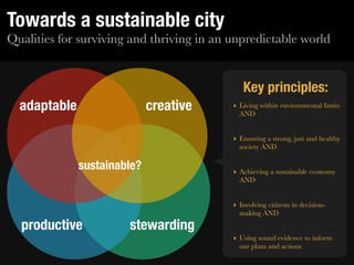 Towards a sustainable city
Qualities for surviving and thriving in an unpredictable world


                                              Key principles:
  adaptable                  creative      ‣ Living within environmental limits
                                             AND


                                           ‣ Ensuring a strong, just and healthy
                                             society AND

              sustainable?                 ‣ Achieving a sustainable economy
                                             AND


                                           ‣ Involving citizens in decision-
                                             making AND
  productive           stewarding
                                           ‣ Using sound evidence to inform
                                             our plans and actions
 