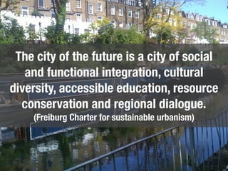 The city of the future is a city of social
   and functional integration, cultural
diversity, accessible education, resource
  conservation and regional dialogue.
    (Freiburg Charter for sustainable urbanism)
 