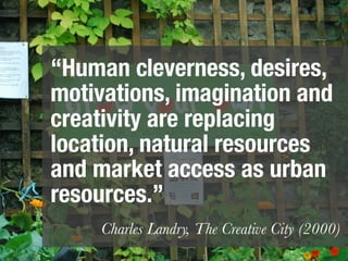 “Human cleverness, desires,
motivations, imagination and
creativity are replacing
location, natural resources
and market access as urban
resources.”
     Charles Landry, The Creative City (2000)
 