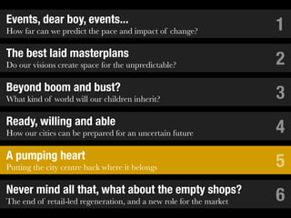 Events, dear boy, events...
How far can we predict the pace and impact of change?               1
The best laid masterplans
Do our visions create space for the unpredictable?                  2
Beyond boom and bust?
What kind of world will our children inherit?                       3
Ready, willing and able
How our cities can be prepared for an uncertain future              4
A pumping heart
Putting the city centre back where it belongs                       5
Never mind all that, what about the empty shops?
The end of retail-led regeneration, and a new role for the market   6
 