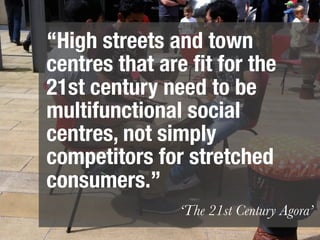 “High streets and town
centres that are ﬁt for the
21st century need to be
multifunctional social
centres, not simply
competitors for stretched
consumers.”
               ‘The 21st Century Agora’
 