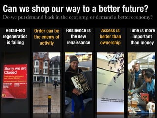 Can we shop our way to a better future?
Do we put demand back in the economy, or demand a better economy?

  Retail-led   Order can be   Resilience is    Access is    Time is more
regeneration   the enemy of     the new       better than     important
  is failing      activity    renaissance     ownership     than money
 