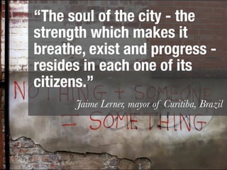 “The soul of the city - the
strength which makes it
breathe, exist and progress -
resides in each one of its
citizens.”
      Jaime Lerner, mayor of Curitiba, Brazil
 