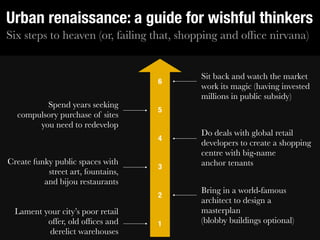 Urban renaissance: a guide for wishful thinkers
Six steps to heaven (or, failing that, shopping and ofﬁce nirvana)


                                          Sit back and watch the market
                                    6
                                          work its magic (having invested
                                          millions in public subsidy)
         Spend years seeking
                                    5
  compulsory purchase of sites
       you need to redevelop
                                          Do deals with global retail
                                    4
                                          developers to create a shopping
                                          centre with big-name
Create funky public spaces with           anchor tenants
                                    3
           street art, fountains,
          and bijou restaurants
                                          Bring in a world-famous
                                    2
                                          architect to design a
  Lament your city’s poor retail          masterplan
          offer, old ofﬁces and     1     (blobby buildings optional)
          derelict warehouses
 