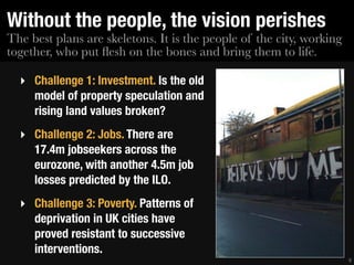 Without the people, the vision perishes
The best plans are skeletons. It is the people of the city, working
together, who put ﬂesh on the bones and bring them to life.

  ‣ Challenge 1: Investment. Is the old
    model of property speculation and
    rising land values broken?
  ‣ Challenge 2: Jobs. There are
    17.4m jobseekers across the
    eurozone, with another 4.5m job
    losses predicted by the ILO.
  ‣ Challenge 3: Poverty. Patterns of
    deprivation in UK cities have
    proved resistant to successive
    interventions.
                                                                      9
 