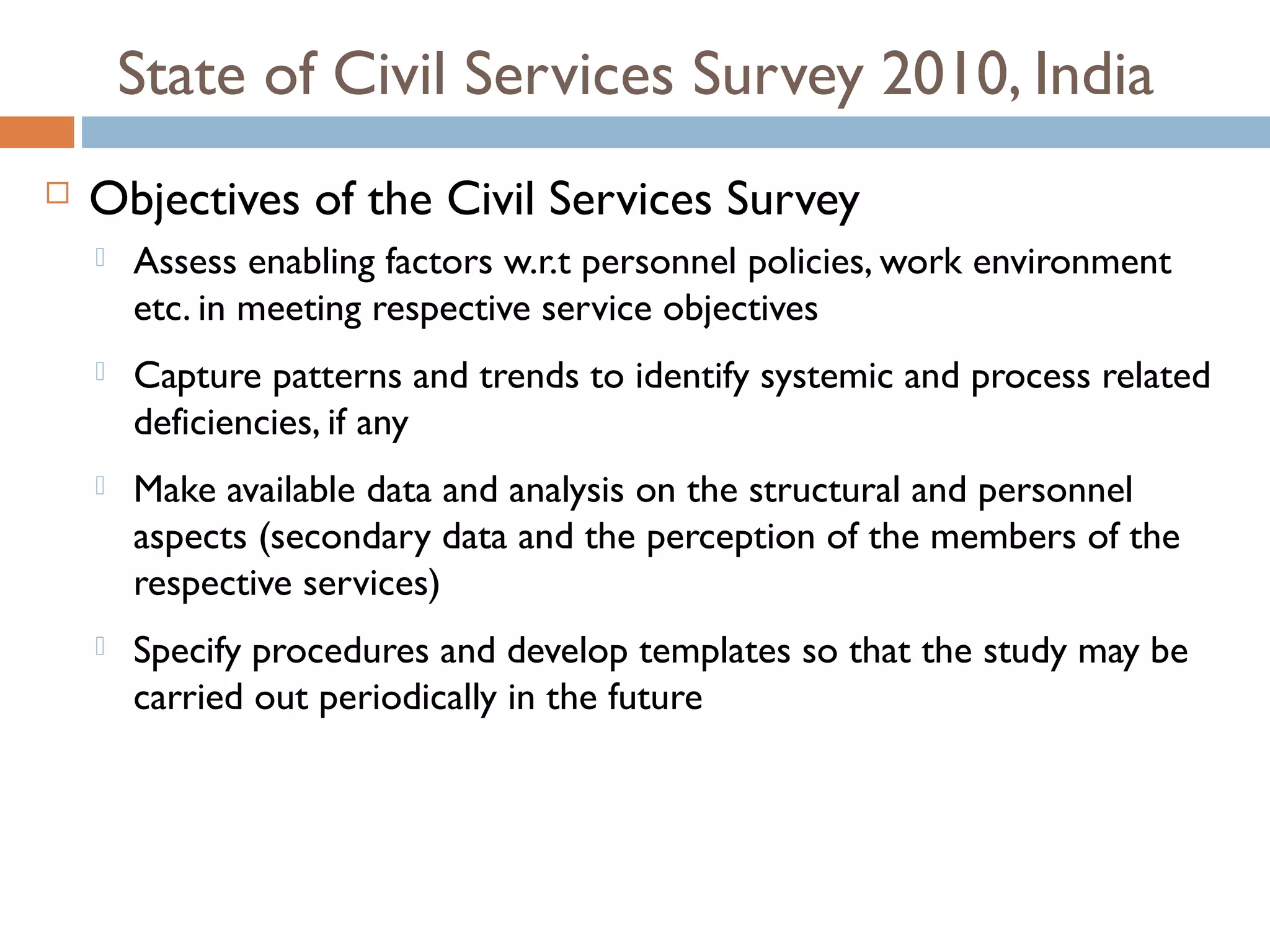 State of Civil Services Survey 2010, India
   Objectives of the Civil Services Survey
       Assess enabling factors w.r.t personnel policies, work environment
        etc. in meeting respective service objectives
       Capture patterns and trends to identify systemic and process related
        deficiencies, if any
       Make available data and analysis on the structural and personnel
        aspects (secondary data and the perception of the members of the
        respective services)
       Specify procedures and develop templates so that the study may be
        carried out periodically in the future
 