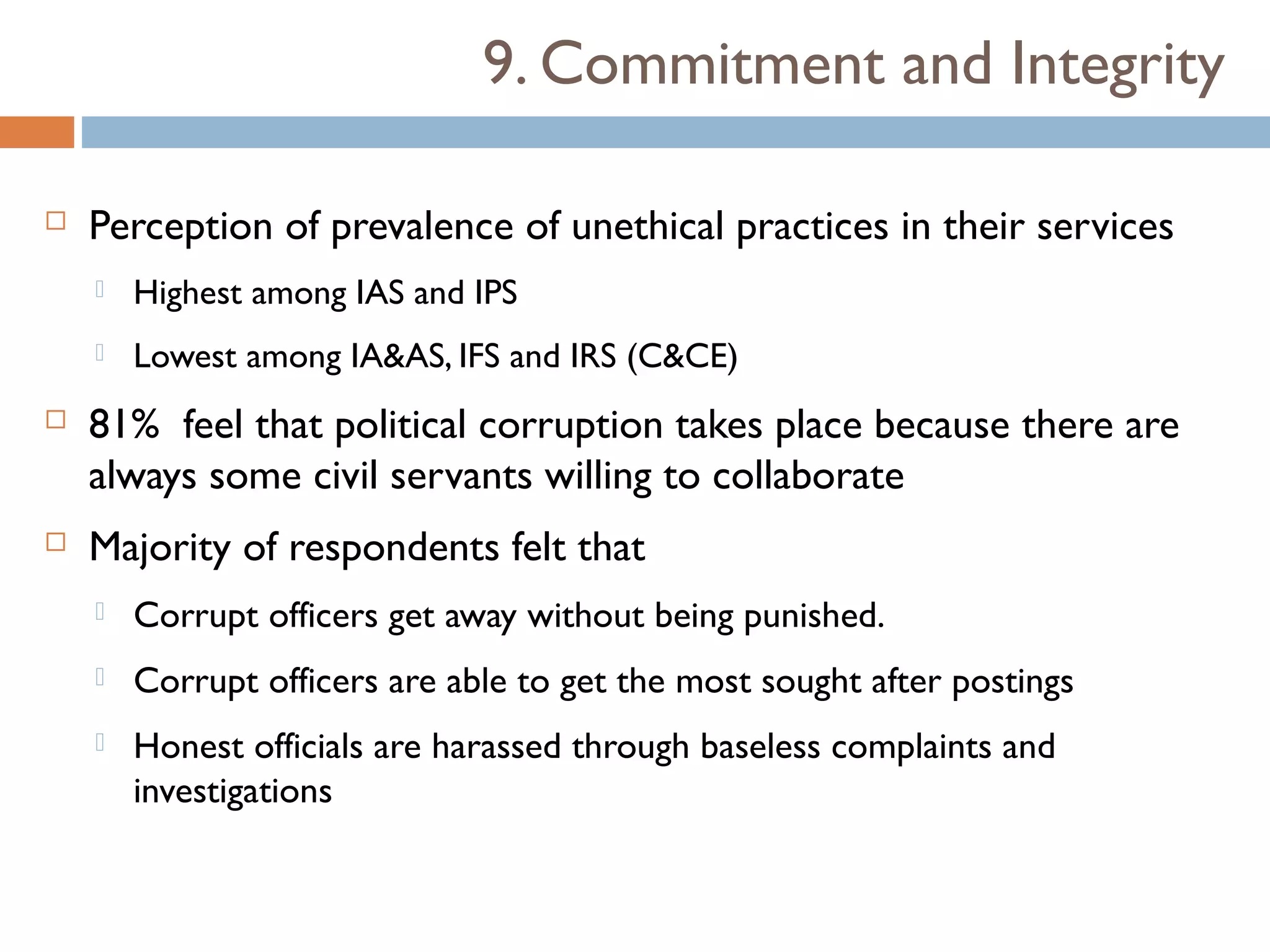 9. Commitment and Integrity

   Perception of prevalence of unethical practices in their services
       Highest among IAS and IPS
       Lowest among IA&AS, IFS and IRS (C&CE)
   81% feel that political corruption takes place because there are
    always some civil servants willing to collaborate
   Majority of respondents felt that
       Corrupt officers get away without being punished.
       Corrupt officers are able to get the most sought after postings
       Honest officials are harassed through baseless complaints and
        investigations
 