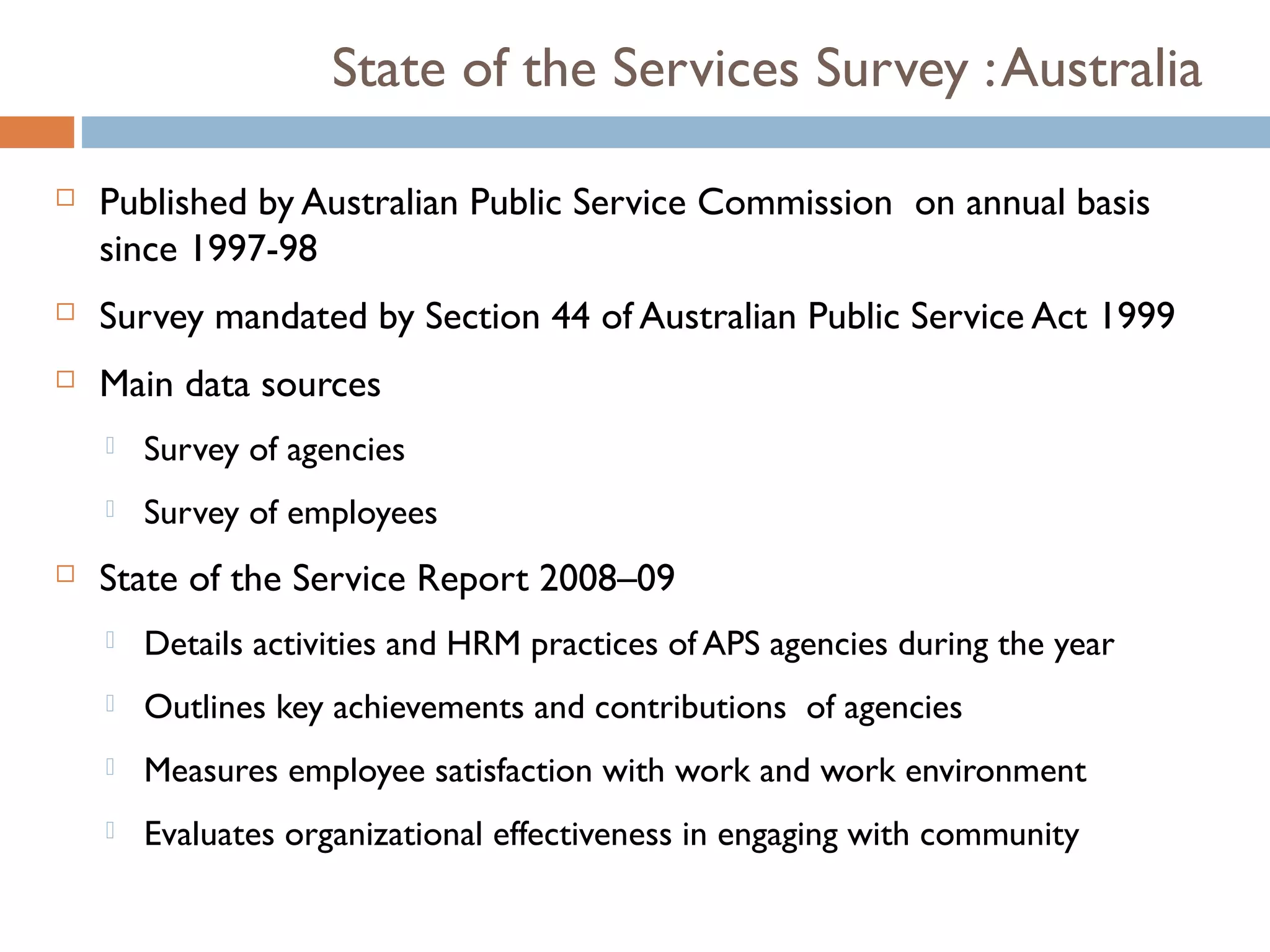 State of the Services Survey : Australia

   Published by Australian Public Service Commission on annual basis
    since 1997-98
   Survey mandated by Section 44 of Australian Public Service Act 1999
   Main data sources
       Survey of agencies
       Survey of employees
   State of the Service Report 2008–09
       Details activities and HRM practices of APS agencies during the year
       Outlines key achievements and contributions of agencies
       Measures employee satisfaction with work and work environment
       Evaluates organizational effectiveness in engaging with community
 