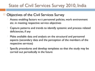 State of Civil Services Survey 2010, India
   Objectives of the Civil Services Survey
       Assess enabling factors w.r.t personnel policies, work environment
        etc. in meeting respective service objectives
       Capture patterns and trends to identify systemic and process related
        deficiencies, if any
       Make available data and analysis on the structural and personnel
        aspects (secondary data and the perception of the members of the
        respective services)
       Specify procedures and develop templates so that the study may be
        carried out periodically in the future
 