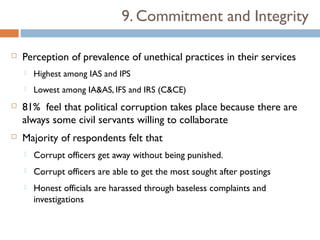9. Commitment and Integrity

   Perception of prevalence of unethical practices in their services
       Highest among IAS and IPS
       Lowest among IA&AS, IFS and IRS (C&CE)
   81% feel that political corruption takes place because there are
    always some civil servants willing to collaborate
   Majority of respondents felt that
       Corrupt officers get away without being punished.
       Corrupt officers are able to get the most sought after postings
       Honest officials are harassed through baseless complaints and
        investigations
 