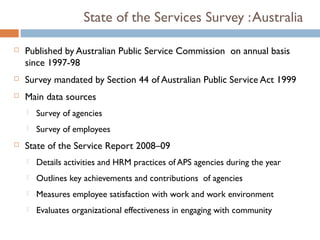 State of the Services Survey : Australia

   Published by Australian Public Service Commission on annual basis
    since 1997-98
   Survey mandated by Section 44 of Australian Public Service Act 1999
   Main data sources
       Survey of agencies
       Survey of employees
   State of the Service Report 2008–09
       Details activities and HRM practices of APS agencies during the year
       Outlines key achievements and contributions of agencies
       Measures employee satisfaction with work and work environment
       Evaluates organizational effectiveness in engaging with community
 