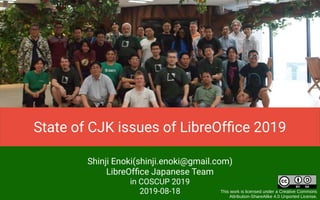 Shinji Enoki(shinji.enoki@gmail.com)
LibreOffice Japanese Team
in COSCUP 2019
2019-08-18 This work is licensed under a Creative Commons
Attribution-ShareAlike 4.0 Unported License.
State of CJK issues of LibreOffice 2019
 