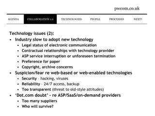 Technology issues (2): Industry slow to adopt new technology Legal status of electronic communication Contractual relationships with technology provider ASP service interruption or unforeseen termination Preference for paper Copyright, archive concerns Suspicion/fear re web-based or web-enabled technologies Security  – hacking, viruses Reliability  – 24/7 access, backup Too transparent  (threat to old-style attitudes) ‘ Dot.com doubt’ – re ASP/SaaS/on-demand providers Too many suppliers Who will survive? PROCESSES NEXT? COLLABORATION 1.0 PEOPLE TECHNOLOGIES AGENDA 