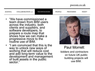 “ We have commissioned a team drawn from BIM users across the industry, both clients and suppliers, and software developers, to prepare a route map that shows how we can make a progressive move to the routine use of BIM. “ I am convinced that this is the way to unlock new ways of working that will reduce cost and add long-term value to the development and management of built assets in the public sector.” PROCESSES NEXT? PEOPLE AGENDA COLLABORATION 1.0 TECHNOLOGIES Paul Morrell: bidders and contractors on future UK public building projects will use BIM. 