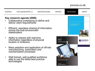 Key research agenda (2008) Collaborative prototyping to define and deliver client requirements Efficient, seamless sharing of information across the built environment stakeholders Ability to interact with real-time information regardless of physical location or timezone Mass adoption and application of off-site manufacturing, automation and mechanisation processes Well trained, well qualified workforce able to use the latest best practice technologies NEXT? AGENDA PROCESSES COLLABORATION 1.0 PEOPLE TECHNOLOGIES 