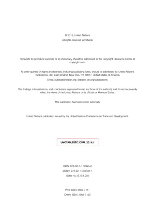 © 2019, United Nations
All rights reserved worldwide
Requests to reproduce excerpts or to photocopy should be addressed to the Copyright Clearance Center at
copyright.com.
All other queries on rights and licenses, including subsidiary rights, should be addressed to: United Nations
Publications, 300 East 42nd St, New York, NY 10017, United States of America.
Email: publications@un.org; website: un.org/publications
The findings, interpretations, and conclusions expressed herein are those of the author(s) and do not necessarily
reflect the views of the United Nations or its officials or Member States.
This publication has been edited externally.
United Nations publication issued by the United Nations Conference on Trade and Development.
UNCTAD | DITC | COM | 2019 | 1
ISBN: 978-92-1-112945-8
eISBN: 978-92-1-004034-1
Sales no.: E.19.II.D.8
Print ISSN: 2663-7111
Online ISSN: 2663-712X
 