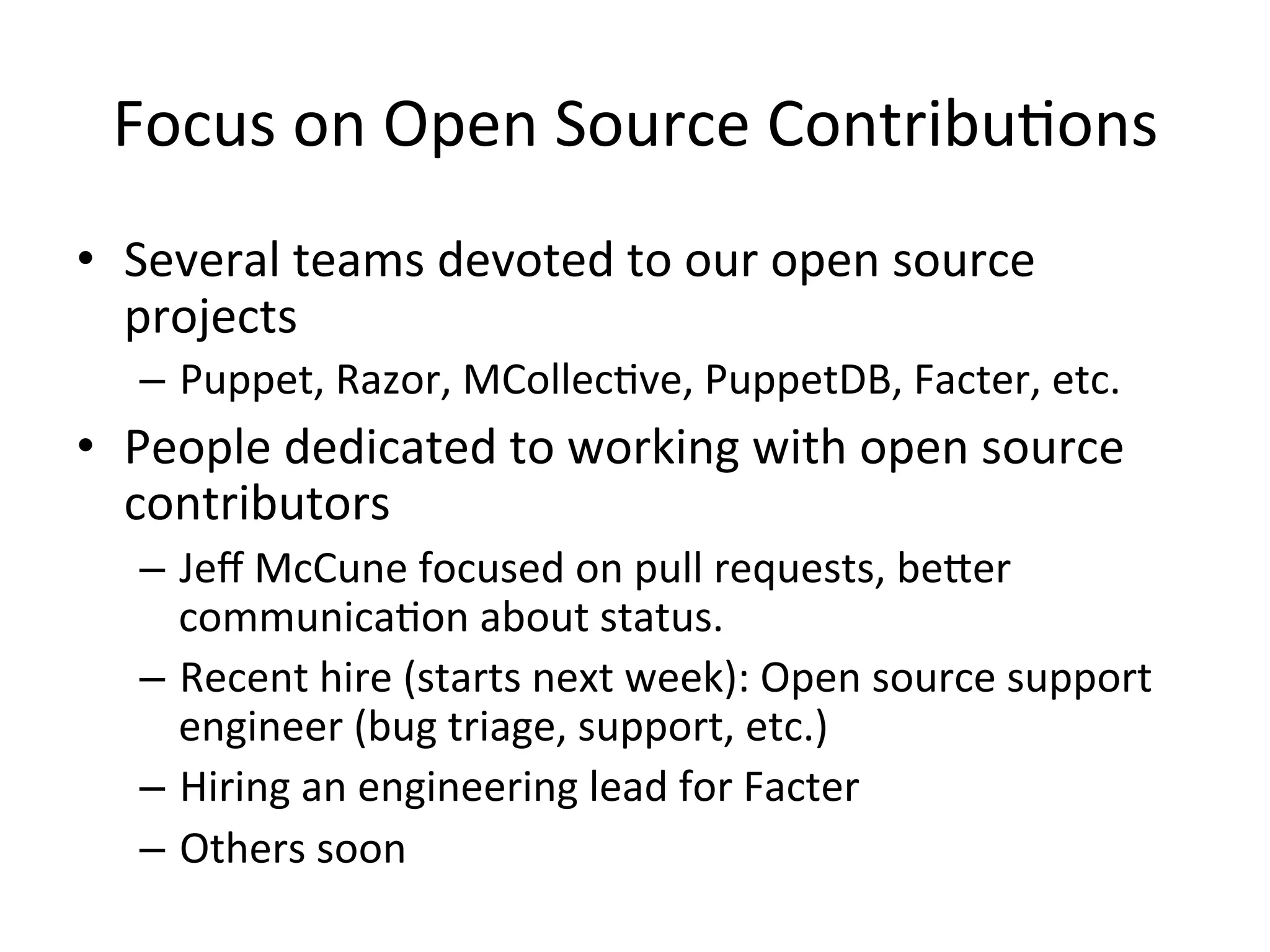 Focus	
  on	
  Open	
  Source	
  ContribuHons 	
  	
  
•  Several	
  teams	
  devoted	
  to	
  our	
  open	
  source	
  
   projects	
  
    –  Puppet,	
  Razor,	
  MCollecHve,	
  PuppetDB,	
  Facter,	
  etc.	
  
•  People	
  dedicated	
  to	
  working	
  with	
  open	
  source	
  
   contributors	
  
    –  Jeﬀ	
  McCune	
  focused	
  on	
  pull	
  requests,	
  beXer	
  
       communicaHon	
  about	
  status.	
  
    –  Recent	
  hire	
  (starts	
  next	
  week):	
  Open	
  source	
  support	
  
       engineer	
  (bug	
  triage,	
  support,	
  etc.)	
  
    –  Hiring	
  an	
  engineering	
  lead	
  for	
  Facter	
  
    –  Others	
  soon	
  
 
