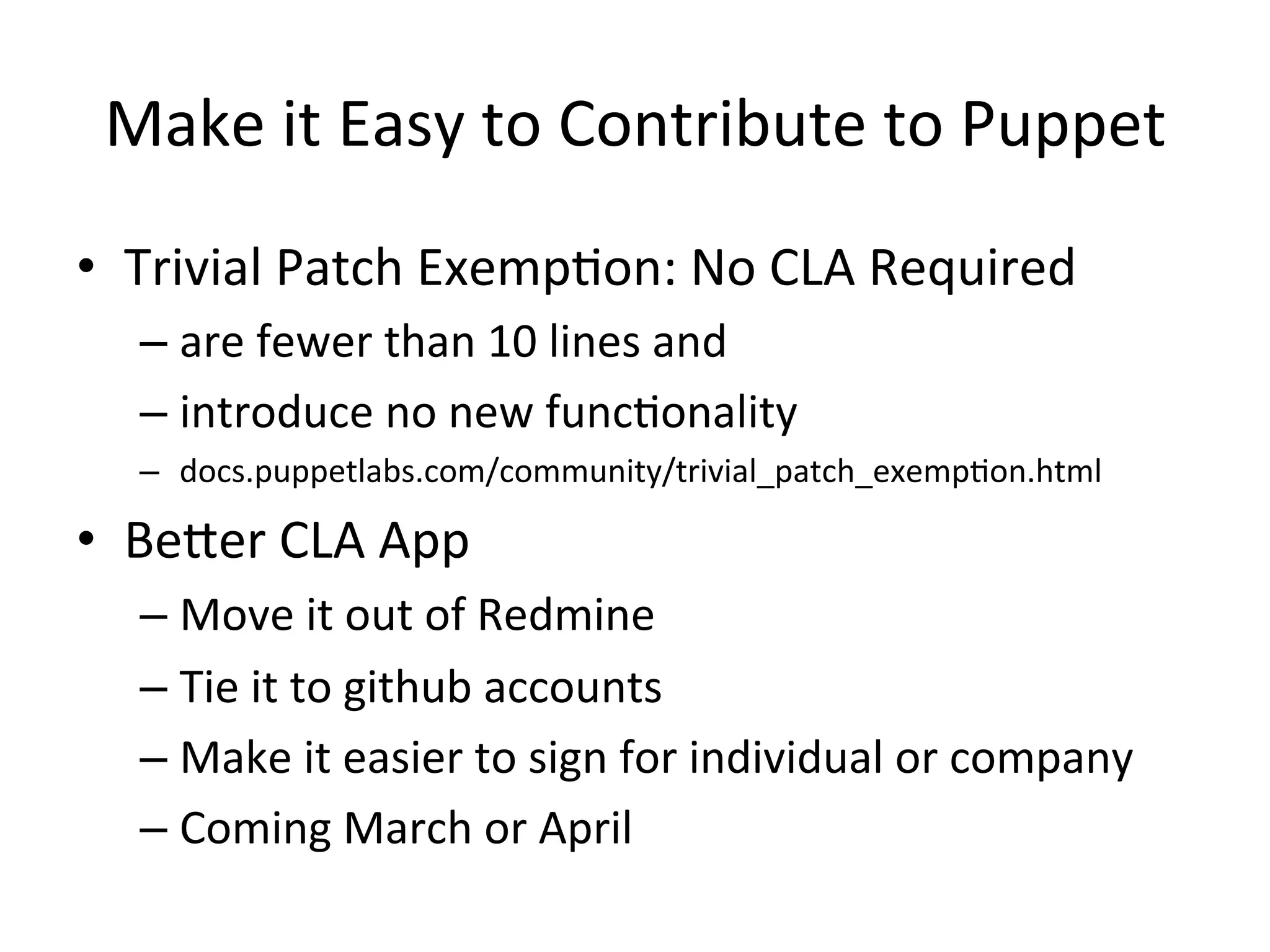 Make	
  it	
  Easy	
  to	
  Contribute	
  to	
  Puppet	
  
•  Trivial	
  Patch	
  ExempHon:	
  No	
  CLA	
  Required	
  
    –  are	
  fewer	
  than	
  10	
  lines	
  and	
  
    –  introduce	
  no	
  new	
  funcHonality	
  
    –  docs.puppetlabs.com/community/trivial_patch_exempHon.html	
  

•  BeXer	
  CLA	
  App	
  
    –  Move	
  it	
  out	
  of	
  Redmine	
  
    –  Tie	
  it	
  to	
  github	
  accounts	
  
    –  Make	
  it	
  easier	
  to	
  sign	
  for	
  individual	
  or	
  company	
  
    –  Coming	
  March	
  or	
  April	
  
 