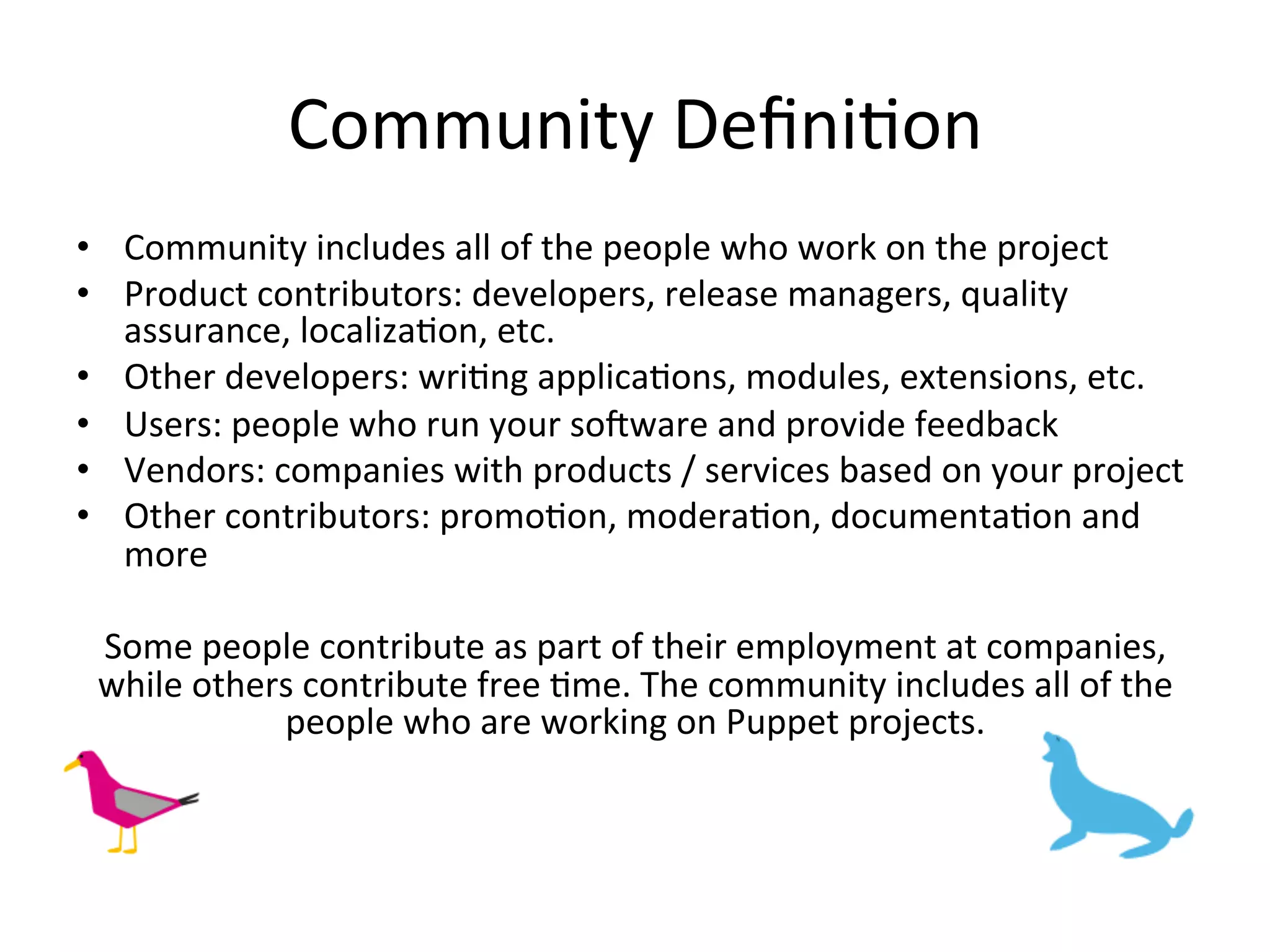 Community	
  DeﬁniHon	
  
•  Community	
  includes	
  all	
  of	
  the	
  people	
  who	
  work	
  on	
  the	
  project	
  
•  Product	
  contributors:	
  developers,	
  release	
  managers,	
  quality	
  
   assurance,	
  localizaHon,	
  etc.	
  
•  Other	
  developers:	
  wriHng	
  applicaHons,	
  modules,	
  extensions,	
  etc.	
  
•  Users:	
  people	
  who	
  run	
  your	
  soRware	
  and	
  provide	
  feedback	
  
•  Vendors:	
  companies	
  with	
  products	
  /	
  services	
  based	
  on	
  your	
  project	
  
•  Other	
  contributors:	
  promoHon,	
  moderaHon,	
  documentaHon	
  and	
  
   more	
  

 Some	
  people	
  contribute	
  as	
  part	
  of	
  their	
  employment	
  at	
  companies,	
  
 while	
  others	
  contribute	
  free	
  Hme.	
  The	
  community	
  includes	
  all	
  of	
  the	
  
               people	
  who	
  are	
  working	
  on	
  Puppet	
  projects.	
  	
  
 