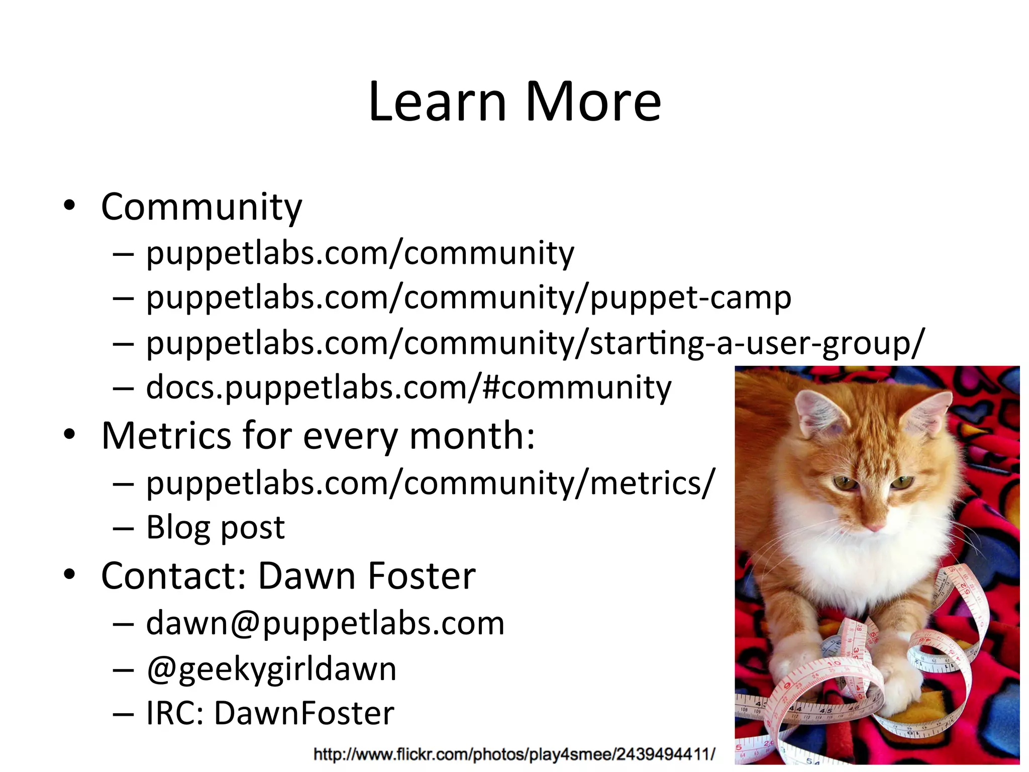 Learn	
  More	
  
•  Community	
  
    –  puppetlabs.com/community	
  
    –  puppetlabs.com/community/puppet-­‐camp	
  
    –  puppetlabs.com/community/starHng-­‐a-­‐user-­‐group/	
  
    –  docs.puppetlabs.com/#community	
  
•  Metrics	
  for	
  every	
  month:	
  
    –  puppetlabs.com/community/metrics/	
  
    –  Blog	
  post	
  
•  Contact:	
  Dawn	
  Foster	
  
    –  dawn@puppetlabs.com	
  
    –  @geekygirldawn	
  
    –  IRC:	
  DawnFoster	
  
 