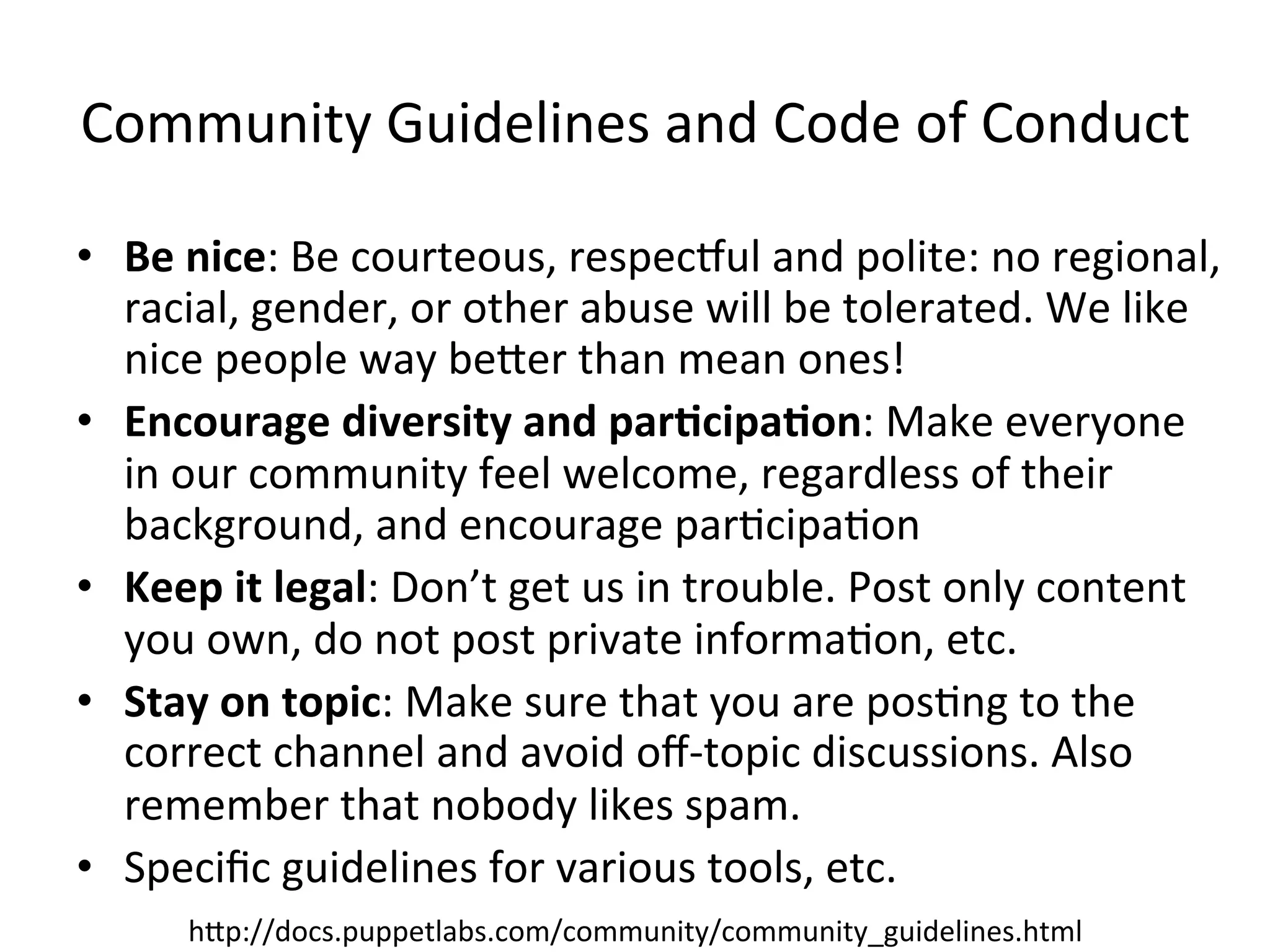 Community	
  Guidelines	
  and	
  Code	
  of	
  Conduct	
  

•  Be	
  nice:	
  Be	
  courteous,	
  respecVul	
  and	
  polite:	
  no	
  regional,	
  
   racial,	
  gender,	
  or	
  other	
  abuse	
  will	
  be	
  tolerated.	
  We	
  like	
  
   nice	
  people	
  way	
  beXer	
  than	
  mean	
  ones!	
  
•  Encourage	
  diversity	
  and	
  par3cipa3on:	
  Make	
  everyone	
  
   in	
  our	
  community	
  feel	
  welcome,	
  regardless	
  of	
  their	
  
   background,	
  and	
  encourage	
  parHcipaHon	
  
•  Keep	
  it	
  legal:	
  Don’t	
  get	
  us	
  in	
  trouble.	
  Post	
  only	
  content	
  
   you	
  own,	
  do	
  not	
  post	
  private	
  informaHon,	
  etc.	
  
•  Stay	
  on	
  topic:	
  Make	
  sure	
  that	
  you	
  are	
  posHng	
  to	
  the	
  
   correct	
  channel	
  and	
  avoid	
  oﬀ-­‐topic	
  discussions.	
  Also	
  
   remember	
  that	
  nobody	
  likes	
  spam.	
  
•  Speciﬁc	
  guidelines	
  for	
  various	
  tools,	
  etc.	
  
         hXp://docs.puppetlabs.com/community/community_guidelines.html	
  
 