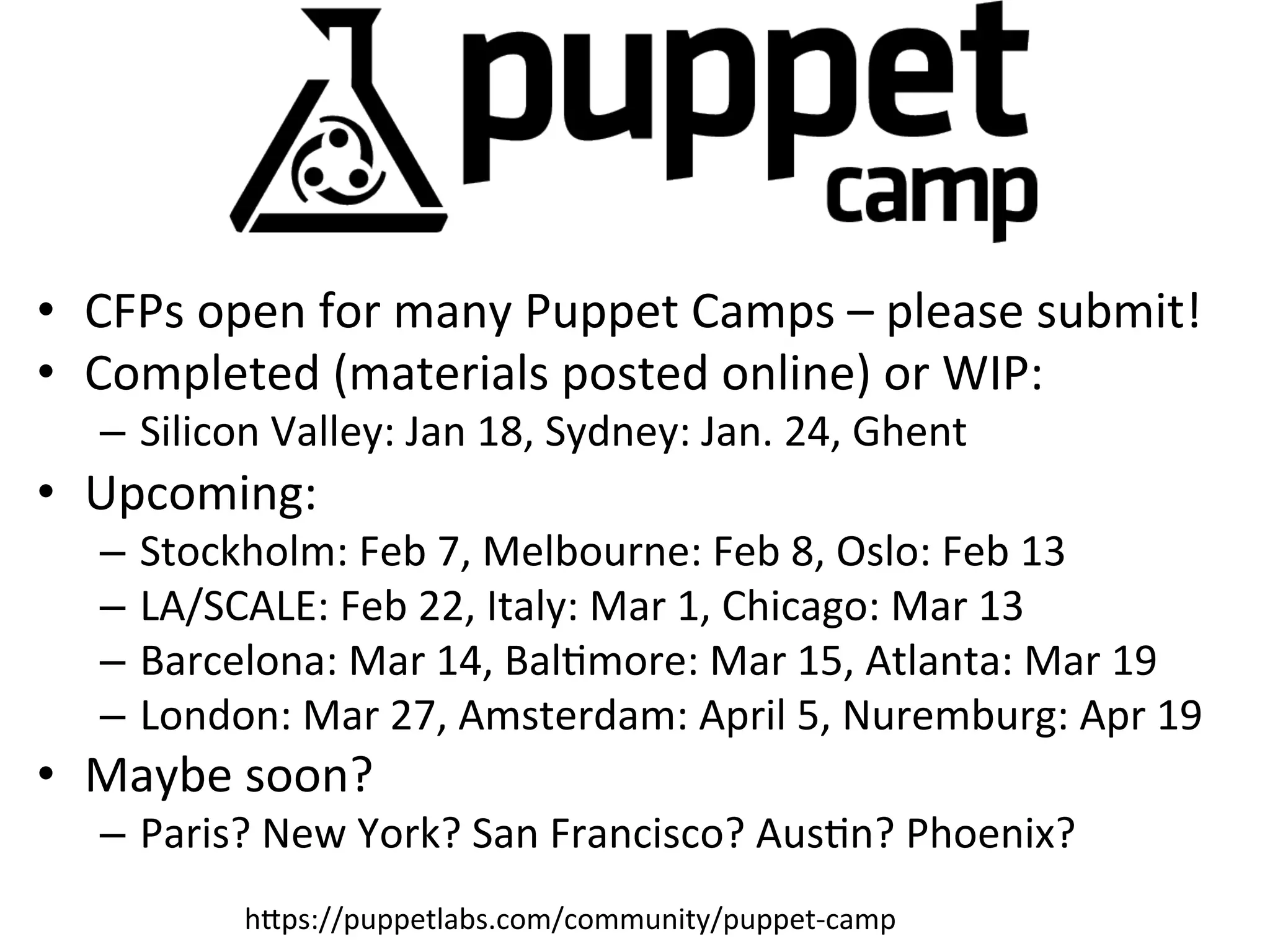 •  CFPs	
  open	
  for	
  many	
  Puppet	
  Camps	
  –	
  please	
  submit!	
  
•  Completed	
  (materials	
  posted	
  online)	
  or	
  WIP:	
  
    –  Silicon	
  Valley:	
  Jan	
  18,	
  Sydney:	
  Jan.	
  24,	
  Ghent	
  
•  Upcoming:	
  
    –  Stockholm:	
  Feb	
  7,	
  Melbourne:	
  Feb	
  8,	
  Oslo:	
  Feb	
  13	
  
    –  LA/SCALE:	
  Feb	
  22,	
  Italy:	
  Mar	
  1,	
  Chicago:	
  Mar	
  13	
  
    –  Barcelona:	
  Mar	
  14,	
  BalHmore:	
  Mar	
  15,	
  Atlanta:	
  Mar	
  19	
  
    –  London:	
  Mar	
  27,	
  Amsterdam:	
  April	
  5,	
  Nuremburg:	
  Apr	
  19	
  
•  Maybe	
  soon?	
  
    –  Paris?	
  New	
  York?	
  San	
  Francisco?	
  AusHn?	
  Phoenix?	
  
                hXps://puppetlabs.com/community/puppet-­‐camp	
  
 