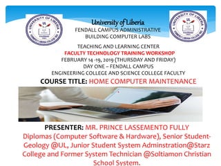 University of Liberia
FENDALL CAMPUS ADMINISTRATIVE
BUILDING COMPUTER LABS
TEACHING AND LEARNING CENTER
FACULTY TECHNOLOGY TRAINING WORKSHOP
FEBRUARY 14 -19, 2019 (THURSDAY AND FRIDAY)
DAY ONE – FENDALL CAMPUS
ENGINEERING COLLEGE AND SCIENCE COLLEGE FACULTY
COURSE TITLE: HOME COMPUTER MAINTENANCE
.
PRESENTER: MR. PRINCE LASSEMENTO FULLY
Diplomas (Computer Software & Hardware), Senior Student-
Geology @UL, Junior Student System Adminstration@Starz
College and Former System Technician @Soltiamon Christian
School System.
 
