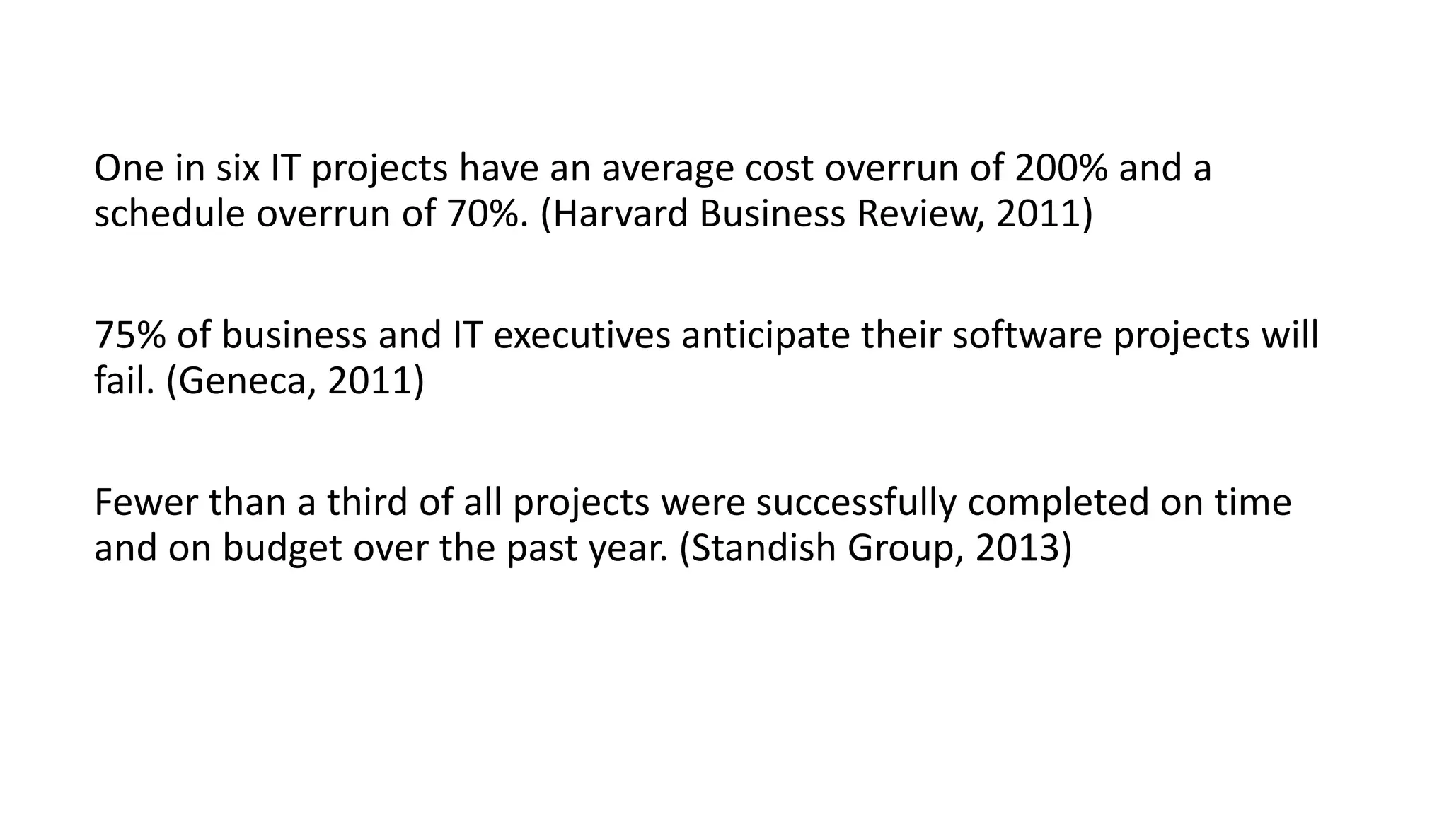 One in six IT projects have an average cost overrun of 200% and a
schedule overrun of 70%. (Harvard Business Review, 2011)
75% of business and IT executives anticipate their software projects will
fail. (Geneca, 2011)
Fewer than a third of all projects were successfully completed on time
and on budget over the past year. (Standish Group, 2013)
 
