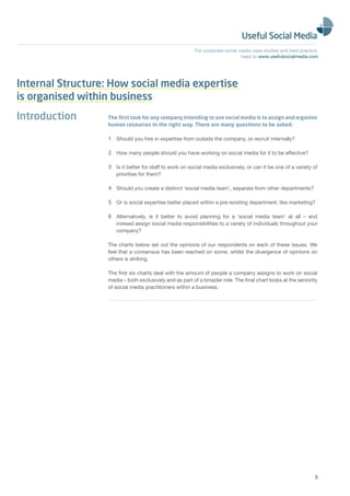For corporate social media case studies and best practice,
                                                                               head to www.usefulsocialmedia.com




Internal Structure: How social media expertise
is organised within business
Introduction       The ﬁrst task for any company intending to use social media is to assign and organise
                   human resources in the right way. There are many questions to be asked:

                   1 Should you hire in expertise from outside the company, or recruit internally?

                   2 How many people should you have working on social media for it to be effective?

                   3 Is it better for staff to work on social media exclusively, or can it be one of a variety of
                     priorities for them?

                   4 Should you create a distinct ‘social media team’, separate from other departments?

                   5 Or is social expertise better placed within a pre-existing department, like marketing?

                   6 Alternatively, is it better to avoid planning for a ‘social media team’ at all – and
                     instead assign social media responsibilities to a variety of individuals throughout your
                     company?

                   The charts below set out the opinions of our respondents on each of these issues. We
                   feel that a consensus has been reached on some, whilst the divergence of opinions on
                   others is striking.

                   The ﬁrst six charts deal with the amount of people a company assigns to work on social
                   media – both exclusively and as part of a broader role. The ﬁnal chart looks at the seniority
                   of social media practitioners within a business.




                                                                                                                 9
 