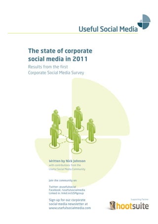 Supporting Partner




                     The state of corporate
                     social media in 2011
                     Results from the ﬁrst
                     Corporate Social Media Survey




                               Written by Nick Johnson
                               with contributions from the
                               Useful Social Media Community



                               Join the community on:

                               Twitter: @usefulsocial
                               Facebook: /usefulsocialmedia
                               Linked in: linkd.in/USMgroup

                               Sign up for our corporate social media newsletter
                               at www.usefulsocialmedia.com
 