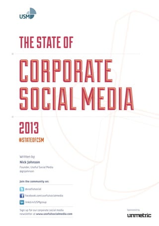 The State of 
Corporate 
Social Media 
2O13 
#STATEOFCSM 
Written by 
Nick Johnson 
Founder, Useful Social Media 
@gnjohnson 
Join the community on: 
@usefulsocial 
Sign up for our corporate social media 
newsletter at www.usefulsocialmedia.com 
Sponsored by 
facebook.com/usefulsocialmedia 
linkd.in/USMgroup 
 