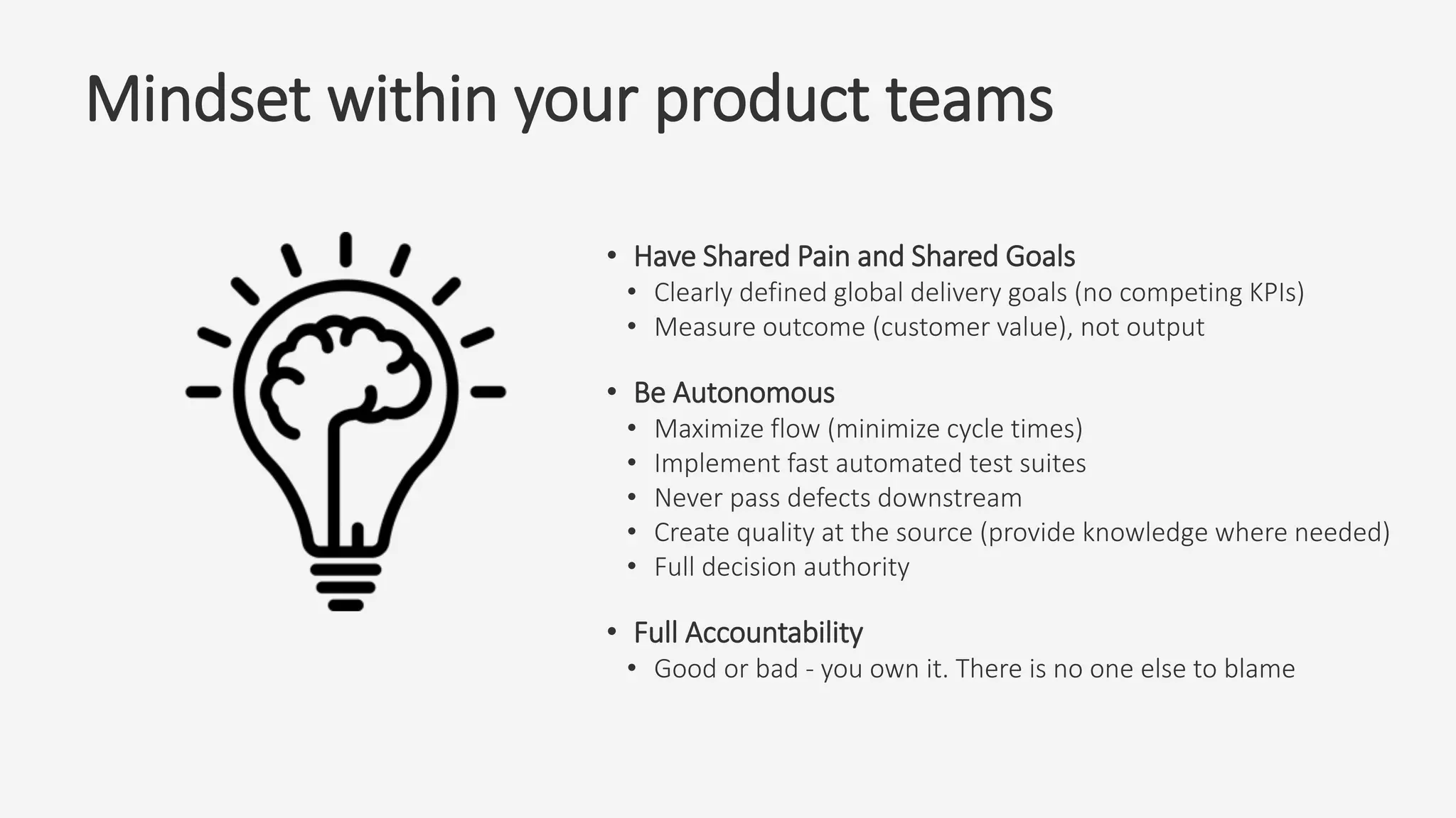 Mindset within your product teams
• Have Shared Pain and Shared Goals
• Clearly defined global delivery goals (no competing KPIs)
• Measure outcome (customer value), not output
• Be Autonomous
• Maximize flow (minimize cycle times)
• Implement fast automated test suites
• Never pass defects downstream
• Create quality at the source (provide knowledge where needed)
• Full decision authority
• Full Accountability
• Good or bad - you own it. There is no one else to blame
 