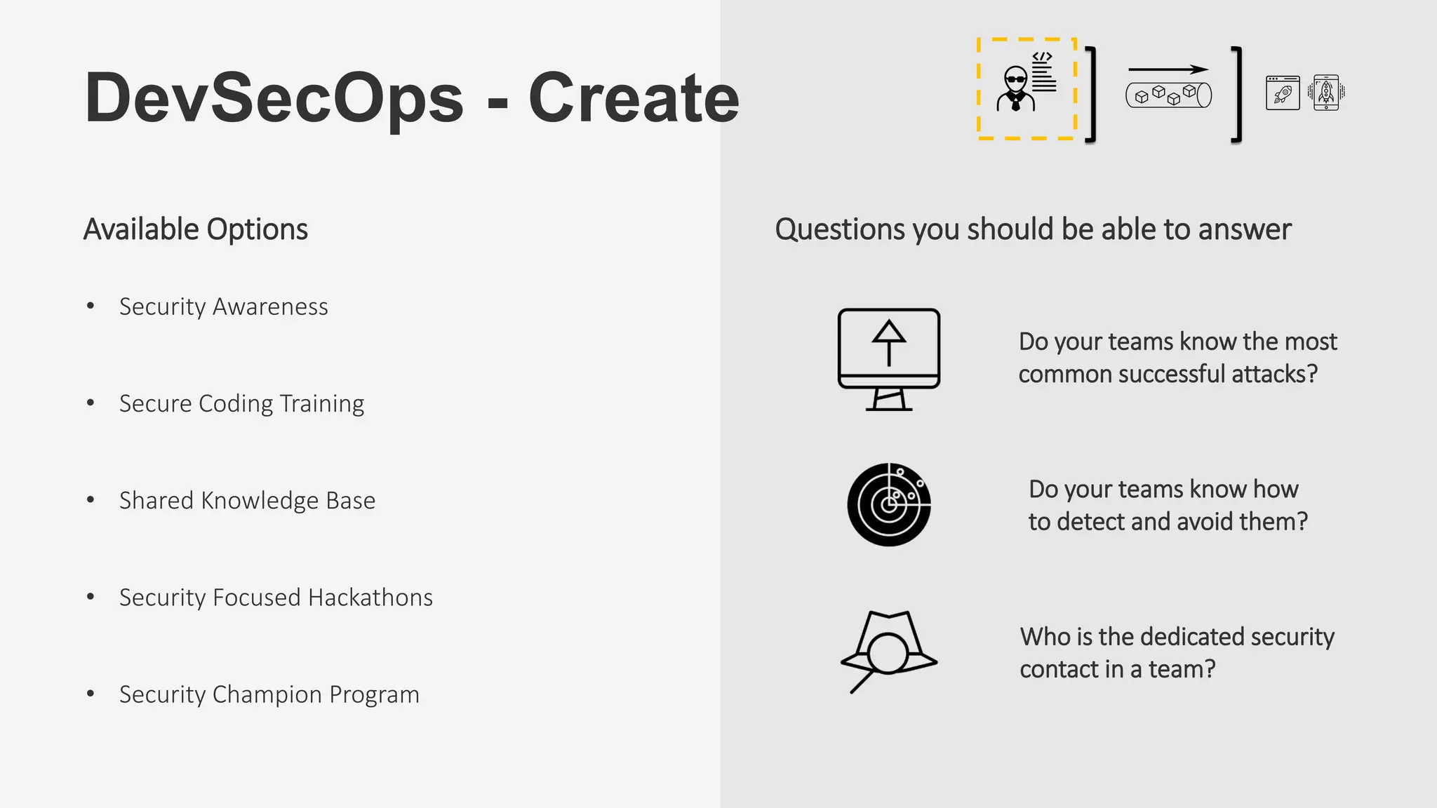 DevSecOps - Create
Do your teams know the most
common successful attacks?
Who is the dedicated security
contact in a team?
Do your teams know how
to detect and avoid them?
Questions you should be able to answer
• Security Awareness
• Secure Coding Training
• Shared Knowledge Base
• Security Focused Hackathons
• Security Champion Program
Available Options
 