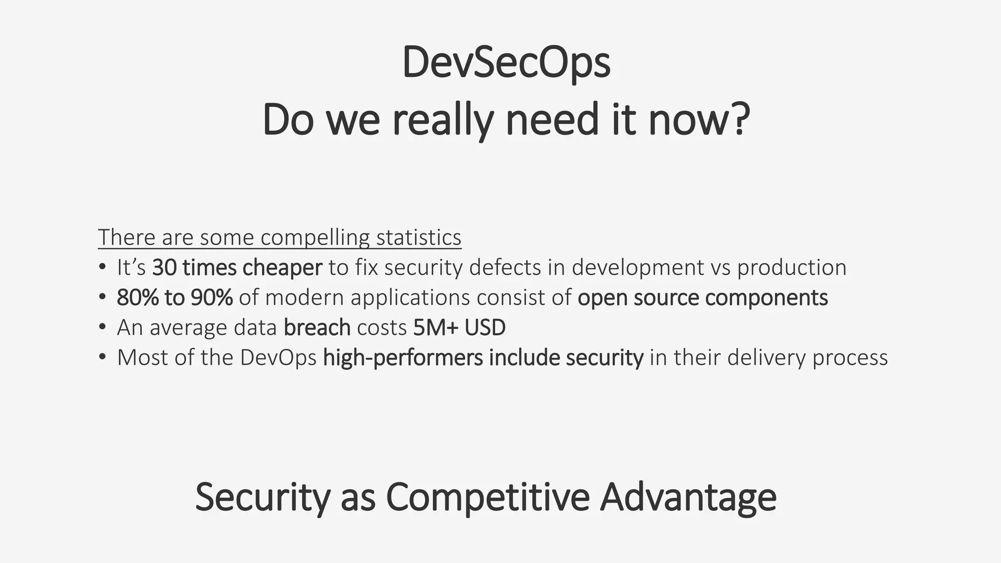 DevSecOps
Do we really need it now?
There are some compelling statistics
• It’s 30 times cheaper to fix security defects in development vs production
• 80% to 90% of modern applications consist of open source components
• An average data breach costs 5M+ USD
• Most of the DevOps high-performers include security in their delivery process
Security as Competitive Advantage
 