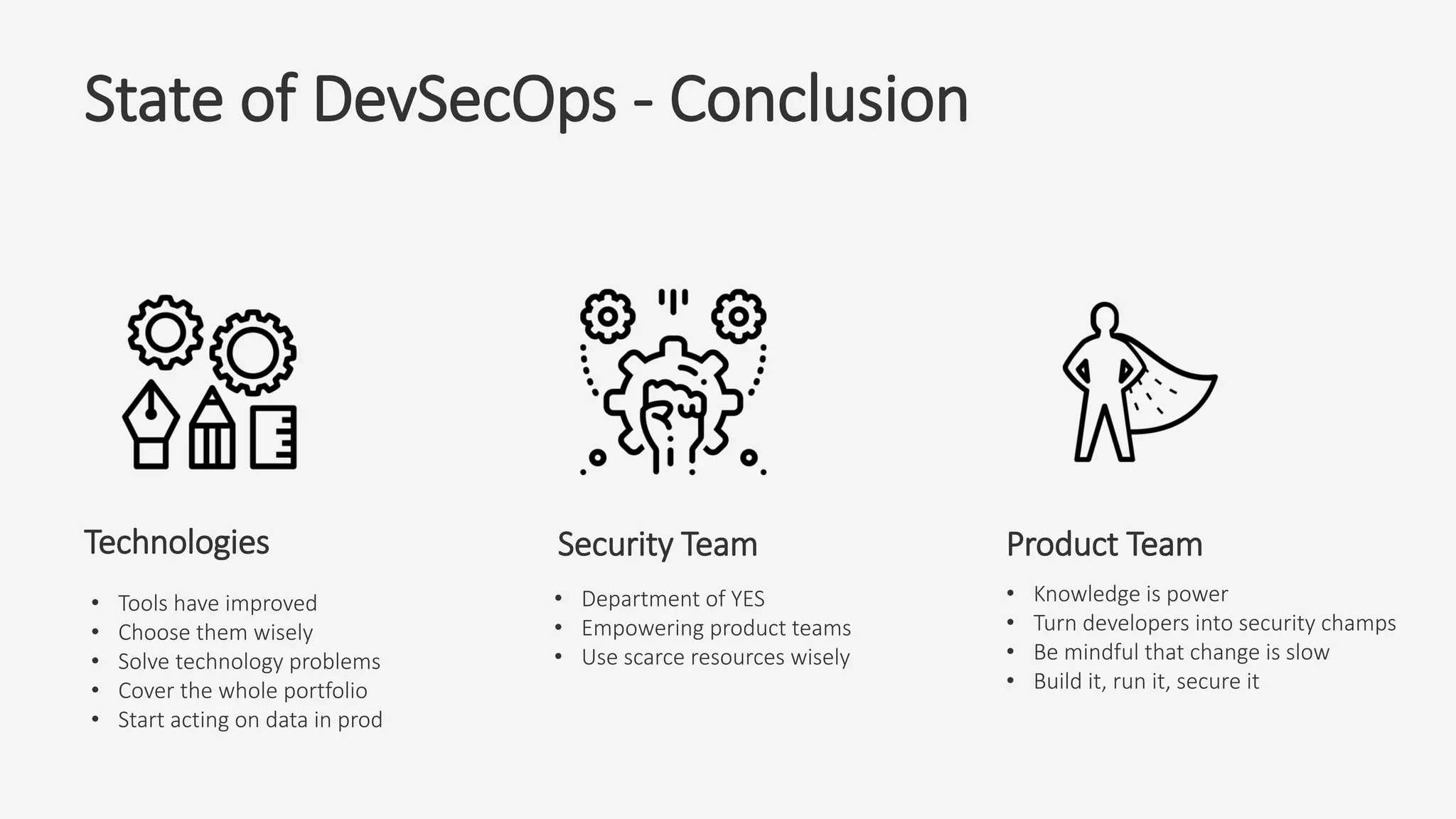 State of DevSecOps - Conclusion
Security TeamTechnologies Product Team
• Tools have improved
• Choose them wisely
• Solve technology problems
• Cover the whole portfolio
• Start acting on data in prod
• Department of YES
• Empowering product teams
• Use scarce resources wisely
• Knowledge is power
• Turn developers into security champs
• Be mindful that change is slow
• Build it, run it, secure it
 