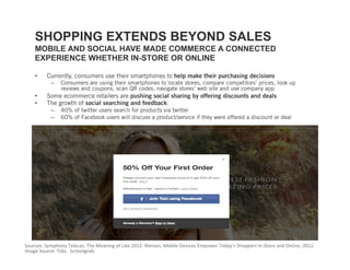 SHOPPING EXTENDS BEYOND SALES
    MOBILE AND SOCIAL HAVE MADE COMMERCE A CONNECTED
    EXPERIENCE WHETHER IN-STORE OR ONLINE

    •    Currently, consumers use their smartphones to help make their purchasing decisions
           –    Consumers are using their smartphones to locate stores, compare competitors’ prices, look up
                reviews and coupons, scan QR codes, navigate stores’ web site and use company app
    •    Some ecommerce retailers are pushing social sharing by offering discounts and deals
    •    The growth of social searching and feedback:
           –    40% of twitter users search for products via twitter
           –    60% of Facebook users will discuss a product/service if they were offered a discount or deal




Sources: Symphony Telecas, The Meaning of Like 2012. Nielsen, Mobile Devices Empower Today’s Shoppers In‐Store and Online, 2012. 
Image Source: Tobi,  Screengrab. 
 
