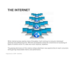 THE INTERNET




    While internet access reaches more of the globe, it will continue to consume individuals’
    personal and professional time. With this accessibility comes the convenience of accessing all
    types of content–online TV, news and music–anytime, anywhere.

    The growing dominance of this medium allows advertisers new opportunities to reach consumers
    while gaining measureable metrics and performance.

Image Sources: 123RF – alexmillos.  
 