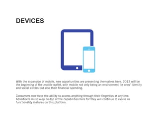 DEVICES




With the expansion of mobile, new opportunities are presenting themselves here. 2013 will be
the beginning of the mobile wallet, with mobile not only being an environment for ones’ identity
and social circles but also their financial spending.

Consumers now have the ability to access anything through their fingertips at anytime.
Advertisers must keep on-top of the capabilities here for they will continue to evolve as
functionality matures on this platform.
 