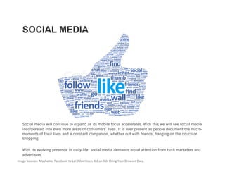 SOCIAL MEDIA




   Social media will continue to expand as its mobile focus accelerates. With this we will see social media
   incorporated into even more areas of consumers’ lives. It is ever present as people document the micro-
   moments of their lives and a constant companion, whether out with friends, hanging on the couch or
   shopping.

   With its evolving presence in daily life, social media demands equal attention from both marketers and
   advertisers.
Image Sources: Mashable, Facebook to Let Adver3sers Bid on Ads Using Your Browser Data.    
 
