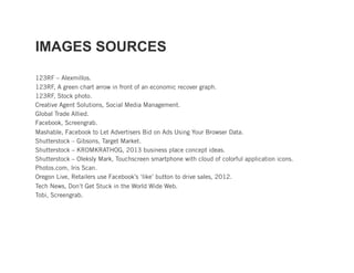 IMAGES SOURCES

123RF – Alexmillos.
123RF, A green chart arrow in front of an economic recover graph.
123RF, Stock photo.
Creative Agent Solutions, Social Media Management.
Global Trade Allied.
Facebook, Screengrab.
Mashable, Facebook to Let Advertisers Bid on Ads Using Your Browser Data.
Shutterstock – Gibsons, Target Market.
Shutterstock – KROMKRATHOG, 2013 business place concept ideas.
Shutterstock – Oleksly Mark, Touchscreen smartphone with cloud of colorful application icons.
Photos.com, Iris Scan.
Oregon Live, Retailers use Facebook’s ‘like’ button to drive sales, 2012.
Tech News, Don’t Get Stuck in the World Wide Web.
Tobi, Screengrab.
 