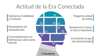 Actitud de la Era Conectada
Cultivemos Credibilidad
y Confianza
Demandemos ser
extraordinarios
Comuniquémonos con
historias que vale la pena
difundir
Tengamos actitud
de artista
Busquemos lo nuevo,
lo real, lo importante
Conectemos lo que
esta desconectado
 
