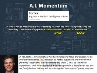 In	the	past	6-12	months	there	has	been	increasing	focus	and	awareness	on	
artificial	intelligence	(AI).	However,	as	Forbes	suggested,	we	are	now	in	a	
period	of	skepticism	(“disillusionment	and	chaos”)	of	AI	as	the	market	
experiments	with	AI	to	determine	whether	it	provides	a	benefit	– or	not.	But	
we	firmly	believe	that	we	will	be	entering	the	“amazement”	phase	very	soon.
 