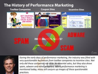 During	the	early	days	of	performance	marketing,	the	industry	was	filled	with	
very	questionable	businesses	from	toolbar	companies	to	incentive	sites.	Not	
only	did	these	companies	not	drive	incremental	sales,	but	they	also	drove	
spam,	adware	and	other	problems.	When	performance	marketing	is	
mentioned	today,	many	still	conjure	up	images	of	these	questionable	
practices.
 