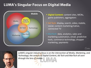 LUMA’s	singular	industry	focus	is	on	the	intersection	of	Media,	Marketing,	and	
Technology;	the	sectors	of	Digital	Content,	Ad	Tech	and	MarTech	all	seen	
through	the	lens	of	mobile.
 