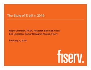 The State of E-bill in 2015
Roger Johnston, Ph.D., Research Scientist, Fiserv
Eric Leiserson, Senior Research Analyst, Fiserv
February 4, 2015
 