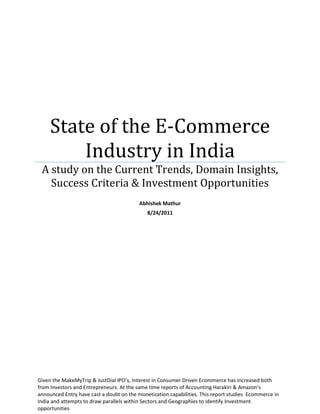 State of the E-Commerce
Industry in India
A study on the Current Trends, Domain Insights,
Success Criteria & Investment Opportunities
Abhishek Mathur
8/24/2011
Given the MakeMyTrip & JustDial IPO’s, Interest in Consumer Driven Ecommerce has increased both
from Investors and Entrepreneurs. At the same time reports of Accounting Harakiri & Amazon’s
announced Entry have cast a doubt on the monetization capabilities. This report studies Ecommerce in
India and attempts to draw parallels within Sectors and Geographies to identify Investment
opportunities
 