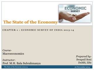 The State of the Economy 
CHAPTER- 1 : ECONOMIC SURVEY OF INDIA 2013 -14 
Prepared by- 
Swapnil Soni 
DoMS, IISc 
Course- 
Macroeconomics 
Instructor- 
Prof. M.H. Bala Subrahmanya 
The State of the Economy 2013-14 26 November 2014 
 